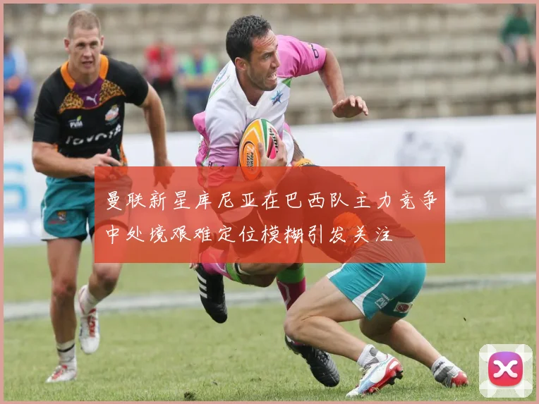 曼联新星库尼亚在巴西队主力竞争中处境艰难定位模糊引发关注