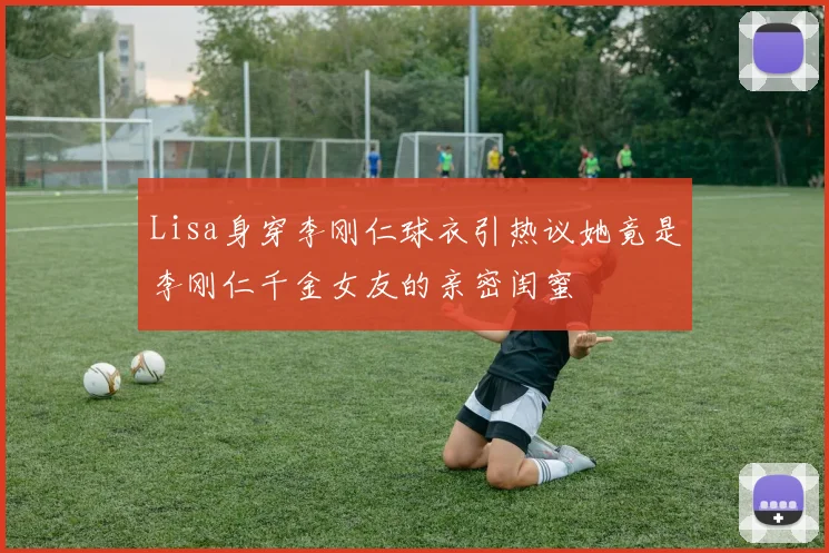 Lisa身穿李刚仁球衣引热议她竟是李刚仁千金女友的亲密闺蜜