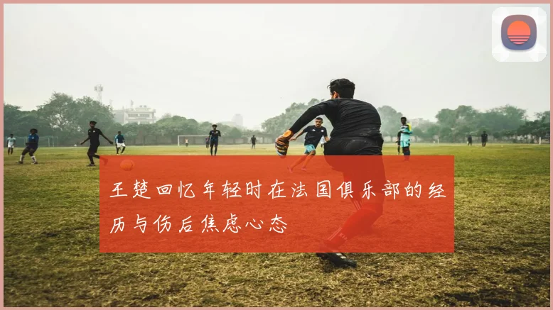 王楚回忆年轻时在法国俱乐部的经历与伤后焦虑心态