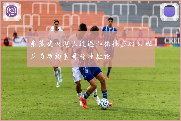 弗莱建议湖人追逐加福德应对文班亚马与约基奇而非杜伦