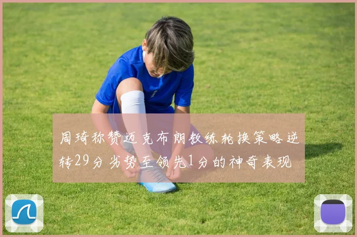 周琦称赞迈克布朗教练轮换策略逆转29分劣势至领先1分的神奇表现
