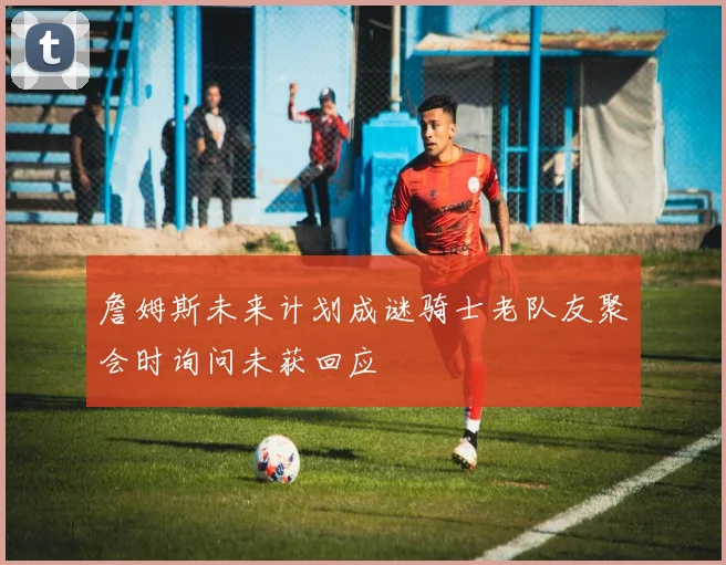 詹姆斯未来计划成谜骑士老队友聚会时询问未获回应