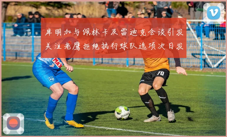 库明加与佩林卡及雷迪克会谈引发关注老鹰拒绝执行球队选项次日发生